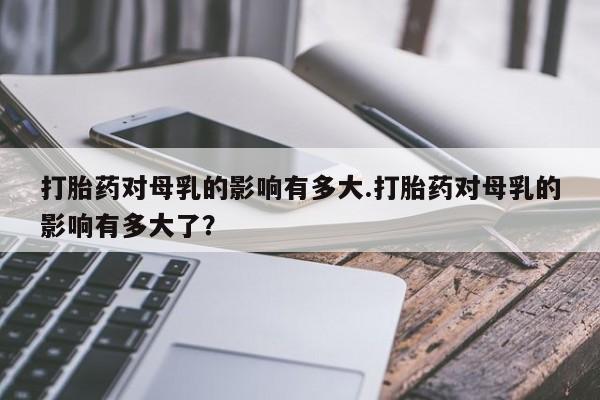 打胎药/堕胎药/流产药私人联系微信打胎药对母乳的影响有多大.打胎药对母乳的影响有多大了？