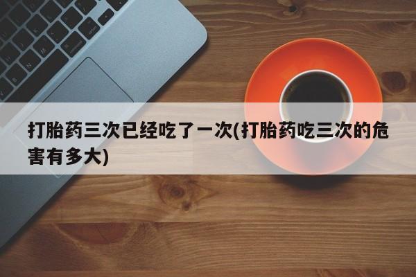 打胎药/堕胎药/流产药私人联系微信打胎药三次已经吃了一次(打胎药吃三次的危害有多大)