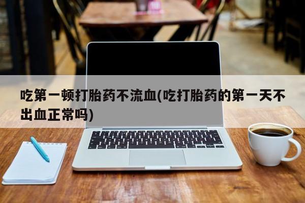 打胎药/堕胎药/流产药私人联系微信吃第一顿打胎药不流血(吃打胎药的第一天不出血正常吗)