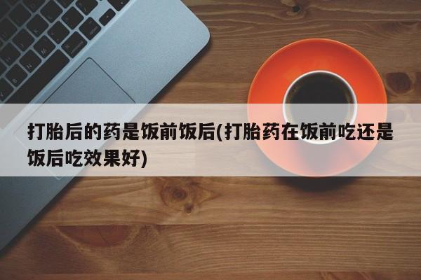 打胎药/堕胎药/流产药私人联系微信打胎后的药是饭前饭后(打胎药在饭前吃还是饭后吃效果好)