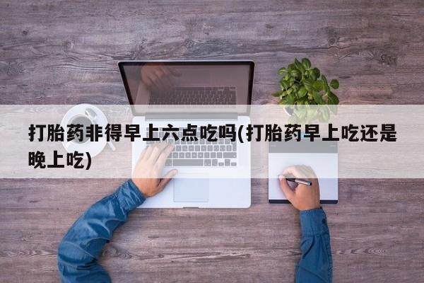 打胎药/堕胎药/流产药私人联系微信打胎药非得早上六点吃吗(打胎药早上吃还是晚上吃)