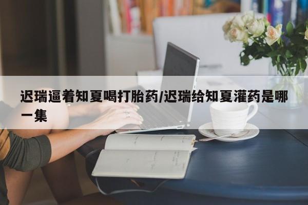 打胎药/堕胎药/流产药私人联系微信迟瑞逼着知夏喝打胎药/迟瑞给知夏灌药是哪一集