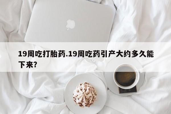 打胎药/堕胎药/流产药私人联系微信19周吃打胎药.19周吃药引产大约多久能下来？