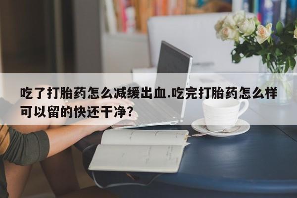 打胎药/堕胎药/流产药私人联系微信吃了打胎药怎么减缓出血.吃完打胎药怎么样可以留的快还干净？