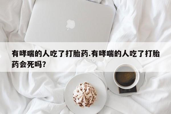 打胎药/堕胎药/流产药私人联系微信有哮喘的人吃了打胎药.有哮喘的人吃了打胎药会死吗？