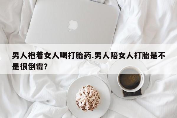 打胎药/堕胎药/流产药私人联系微信男人抱着女人喝打胎药.男人陪女人打胎是不是很倒霉？