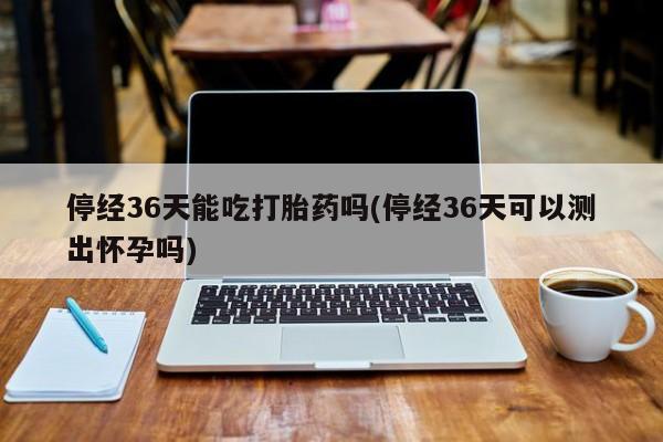 打胎药/堕胎药/流产药私人联系微信停经36天能吃打胎药吗(停经36天可以测出怀孕吗)