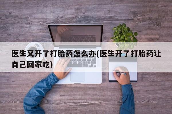 打胎药/堕胎药/流产药私人联系微信医生又开了打胎药怎么办(医生开了打胎药让自己回家吃)