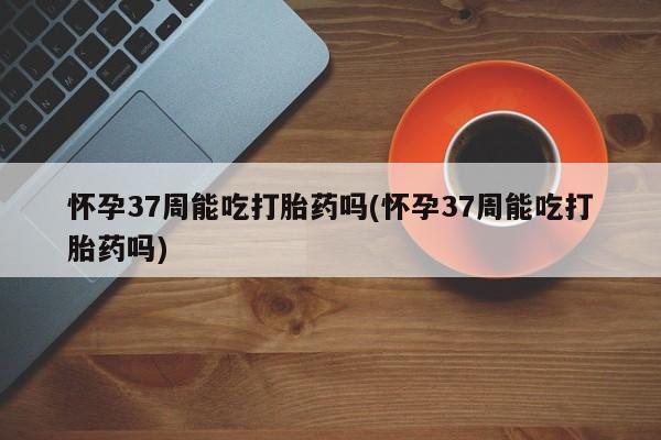 打胎药/堕胎药/流产药私人联系微信怀孕37周能吃打胎药吗(怀孕37周能吃打胎药吗)
